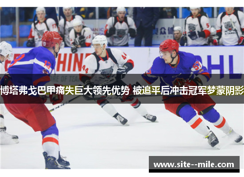 博塔弗戈巴甲痛失巨大领先优势 被追平后冲击冠军梦蒙阴影