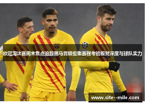 欧冠淘汰赛周末焦点追踪黑马晋级密集赛程考验板凳深度与球队实力 欧冠淘汰赛周末焦点追踪黑马晋级密集赛程考验板凳深度与球队实力