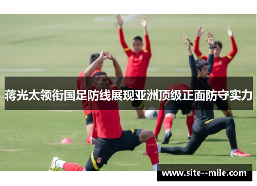 蒋光太领衔国足防线展现亚洲顶级正面防守实力 蒋光太领衔国足防线展现亚洲顶级正面防守实力