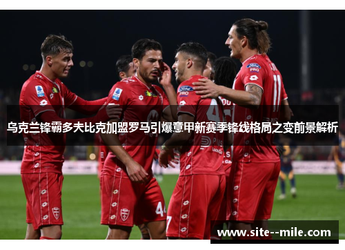 乌克兰锋霸多夫比克加盟罗马引爆意甲新赛季锋线格局之变前景解析