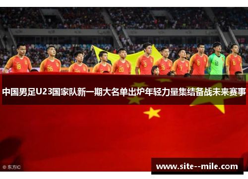 中国男足U23国家队新一期大名单出炉年轻力量集结备战未来赛事